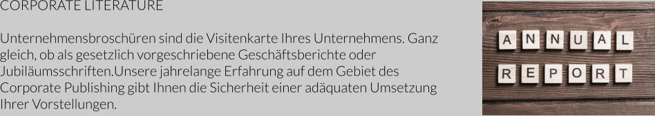 CORPORATE LITERATURE  Unternehmensbroschüren sind die Visitenkarte Ihres Unternehmens. Ganz gleich, ob als gesetzlich vorgeschriebene Geschäftsberichte oder Jubiläumsschriften.Unsere jahrelange Erfahrung auf dem Gebiet des Corporate Publishing gibt Ihnen die Sicherheit einer adäquaten Umsetzung Ihrer Vorstellungen.
